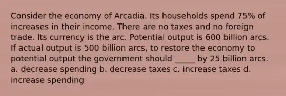 Consider the economy of Arcadia. Its households spend 75% of increases in their income. There are no taxes and no foreign trade. Its currency is the arc. Potential output is 600 billion arcs. If actual output is 500 billion arcs, to restore the economy to potential output the government should _____ by 25 billion arcs. a. decrease spending b. decrease taxes c. increase taxes d. increase spending