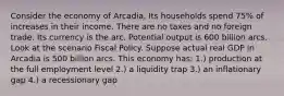 Consider the economy of Arcadia. Its households spend 75% of increases in their income. There are no taxes and no foreign trade. Its currency is the arc. Potential output is 600 billion arcs. Look at the scenario Fiscal Policy. Suppose actual real GDP in Arcadia is 500 billion arcs. This economy has: 1.) production at the full employment level 2.) a liquidity trap 3.) an inflationary gap 4.) a recessionary gap