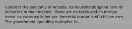 Consider the economy of Arcadia. Its households spend 75% of increases in their income. There are no taxes and no foreign trade. Its currency is the arc. Potential output is 600 billion arcs. The government spending multiplier is: