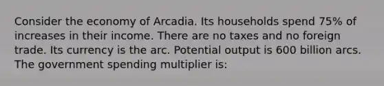 Consider the economy of Arcadia. Its households spend 75% of increases in their income. There are no taxes and no foreign trade. Its currency is the arc. Potential output is 600 billion arcs. The government spending multiplier is: