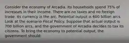 Consider the economy of Arcadia. Its households spend 75% of increases in their income. There are no taxes and no foreign trade. Its currency is the arc. Potential output is 600 billion arcs. Look at the scenario Fiscal Policy. Suppose that actual output is 700 billion arcs, and the government of Arcadia decides to tax its citizens. To bring the economy to potential output, the government should: