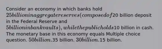 Consider an economy in which banks hold 25 billion in aggregate reserves (composed of20 billion deposit in the Federal Reserve and 5 billion in bank vaults), while the public holds10 billion in cash. The monetary base in this economy equals Multiple choice question. 50 billion.35 billion. 30 billion.15 billion.