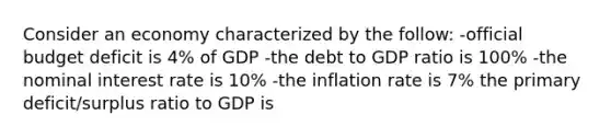 Consider an economy characterized by the follow: -official budget deficit is 4% of GDP -the debt to GDP ratio is 100% -the nominal interest rate is 10% -the inflation rate is 7% the primary deficit/surplus ratio to GDP is