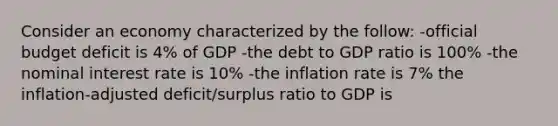 Consider an economy characterized by the follow: -official <a href='https://www.questionai.com/knowledge/kHlHLhJysW-budget-deficit' class='anchor-knowledge'>budget deficit</a> is 4% of GDP -the debt to GDP ratio is 100% -the <a href='https://www.questionai.com/knowledge/k49yumn8ck-nominal-interest-rate' class='anchor-knowledge'>nominal interest rate</a> is 10% -the inflation rate is 7% the inflation-adjusted deficit/surplus ratio to GDP is