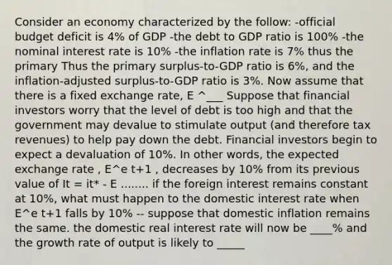 Consider an economy characterized by the follow: -official budget deficit is 4% of GDP -the debt to GDP ratio is 100% -the nominal interest rate is 10% -the inflation rate is 7% thus the primary Thus the primary​ surplus-to-GDP ratio is​ 6%, and the​ inflation-adjusted surplus-to-GDP ratio is​ 3%. Now assume that there is a fixed exchange​ rate, E ^___ Suppose that financial investors worry that the level of debt is too high and that the government may devalue to stimulate output​ (and therefore tax​ revenues) to help pay down the debt. Financial investors begin to expect a devaluation of​ 10%. In other​ words, the expected exchange​ rate , E^e t+1 ​, decreases by​ 10% from its previous value of It = it* - E ........ if the foreign interest remains constant at​ 10%, what must happen to the domestic interest rate when E^e t+1 falls by 10% -- suppose that domestic inflation remains the same. the domestic real interest rate will now be ____% and the growth rate of output is likely to _____