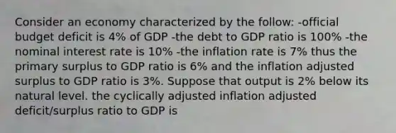 Consider an economy characterized by the follow: -official budget deficit is 4% of GDP -the debt to GDP ratio is 100% -the nominal interest rate is 10% -the inflation rate is 7% thus the primary surplus to GDP ratio is 6% and the inflation adjusted surplus to GDP ratio is 3%. Suppose that output is 2% below its natural level. the cyclically adjusted inflation adjusted deficit/surplus ratio to GDP is