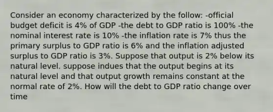 Consider an economy characterized by the follow: -official <a href='https://www.questionai.com/knowledge/kHlHLhJysW-budget-deficit' class='anchor-knowledge'>budget deficit</a> is 4% of GDP -the debt to GDP ratio is 100% -the <a href='https://www.questionai.com/knowledge/k49yumn8ck-nominal-interest-rate' class='anchor-knowledge'>nominal interest rate</a> is 10% -the inflation rate is 7% thus the primary surplus to GDP ratio is 6% and the inflation adjusted surplus to GDP ratio is 3%. Suppose that output is 2% below its natural level. suppose indues that the output begins at its natural level and that output growth remains constant at the normal rate of 2%. How will the debt to GDP ratio change over time