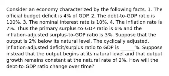 Consider an economy characterized by the following facts. 1. The official budget deficit is 4% of GDP. 2. The debt-to-GDP ratio is 100%. 3. The nominal interest rate is 10%. 4. The inflation rate is 7%. Thus the primary surplus-to-GDP ratio is 6% and the inflation-adjusted surplus-to-GDP ratio is 3%. Suppose that the output is 2% below its natural level. The cyclically adjusted, inflation-adjusted deficit/surplus ratio to GDP is ______%. Suppose instead that the output begins at its natural level and that output growth remains constant at the natural rate of 2%. How will the debt-to-GDP ratio change over time?