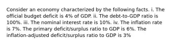 Consider an economy characterized by the following facts. i. The official budget deficit is​ 4% of GDP. ii. The​ debt-to-GDP ratio is​ 100%. iii. The nominal interest rate is​ 10%. iv. The inflation rate is​ 7%. The primary​ deficit/surplus ratio to GDP is 6​%. The​ inflation-adjusted deficit/surplus ratio to GDP is 3​%