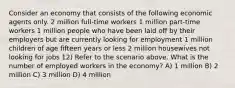 Consider an economy that consists of the following economic agents only. 2 million full-time workers 1 million part-time workers 1 million people who have been laid off by their employers but are currently looking for employment 1 million children of age fifteen years or less 2 million housewives not looking for jobs 12) Refer to the scenario above. What is the number of employed workers in the economy? A) 1 million B) 2 million C) 3 million D) 4 million