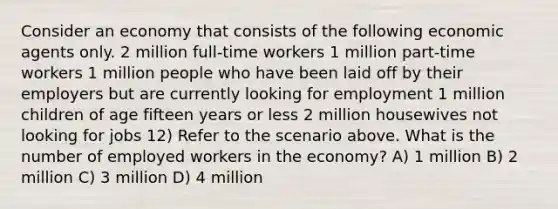 Consider an economy that consists of the following economic agents only. 2 million full-time workers 1 million part-time workers 1 million people who have been laid off by their employers but are currently looking for employment 1 million children of age fifteen years or less 2 million housewives not looking for jobs 12) Refer to the scenario above. What is the number of employed workers in the economy? A) 1 million B) 2 million C) 3 million D) 4 million