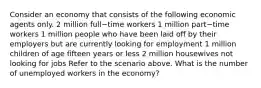 Consider an economy that consists of the following economic agents only. 2 million full−time workers 1 million part−time workers 1 million people who have been laid off by their employers but are currently looking for employment 1 million children of age fifteen years or less 2 million housewives not looking for jobs Refer to the scenario above. What is the number of unemployed workers in the​ economy?