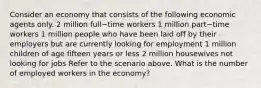 Consider an economy that consists of the following economic agents only. 2 million full−time workers 1 million part−time workers 1 million people who have been laid off by their employers but are currently looking for employment 1 million children of age fifteen years or less 2 million housewives not looking for jobs Refer to the scenario above. What is the number of employed workers in the​ economy?