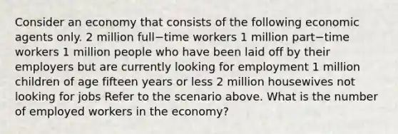 Consider an economy that consists of the following economic agents only. 2 million full−time workers 1 million part−time workers 1 million people who have been laid off by their employers but are currently looking for employment 1 million children of age fifteen years or less 2 million housewives not looking for jobs Refer to the scenario above. What is the number of employed workers in the​ economy?