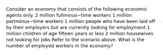 Consider an economy that consists of the following economic agents only. 2 million fullminus−time workers 1 million partminus−time workers 1 million people who have been laid off by their employers but are currently looking for employment 1 million children of age fifteen years or less 2 million housewives not looking for jobs Refer to the scenario above. What is the number of employed workers in the​ economy?