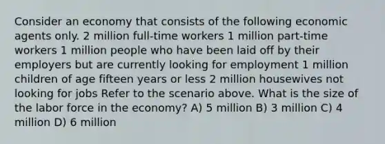 Consider an economy that consists of the following economic agents only. 2 million full-time workers 1 million part-time workers 1 million people who have been laid off by their employers but are currently looking for employment 1 million children of age fifteen years or less 2 million housewives not looking for jobs Refer to the scenario above. What is the size of the labor force in the economy? A) 5 million B) 3 million C) 4 million D) 6 million