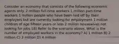 Consider an economy that consists of the following economic agents only. 2 million full-time workers 1 million part-time workers 1 million people who have been laid off by their employers but are currently looking for employment 1 million children of age fifteen years or less 2 million housewives not looking for jobs 18) Refer to the scenario above. What is the number of employed workers in the economy? A) 1 million B) 2 million C) 3 million D) 4 million