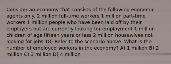 Consider an economy that consists of the following economic agents only. 2 million full-time workers 1 million part-time workers 1 million people who have been laid off by their employers but are currently looking for employment 1 million children of age fifteen years or less 2 million housewives not looking for jobs 18) Refer to the scenario above. What is the number of employed workers in the economy? A) 1 million B) 2 million C) 3 million D) 4 million