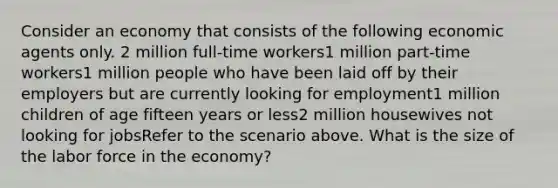 Consider an economy that consists of the following economic agents only. 2 million full-time workers1 million part-time workers1 million people who have been laid off by their employers but are currently looking for employment1 million children of age fifteen years or less2 million housewives not looking for jobsRefer to the scenario above. What is the size of the labor force in the economy?