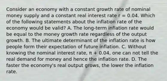 Consider an economy with a constant growth rate of nominal money supply and a constant real interest rate r​ = 0.04. Which of the following statements about the inflation rate of the economy would be​ valid? A. The​ long-term inflation rate would be equal to the money growth rate regardless of the output growth. B. The ultimate determinant of the inflation rate is how people form their expectation of future inflation. C. Without knowing the nominal interest​ rate, π ​+ 0.04​, one can not tell the real demand for money and hence the inflation rate. D. The faster the​ economy's real output​ grows, the lower the inflation rate.