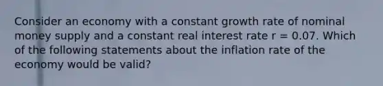 Consider an economy with a constant growth rate of nominal money supply and a constant real interest rate r​ = 0.07. Which of the following statements about the inflation rate of the economy would be​ valid?