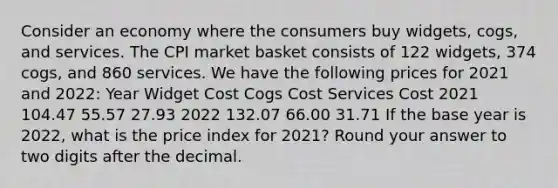 Consider an economy where the consumers buy widgets, cogs, and services. The CPI market basket consists of 122 widgets, 374 cogs, and 860 services. We have the following prices for 2021 and 2022: Year Widget Cost Cogs Cost Services Cost 2021 104.47 55.57 27.93 2022 132.07 66.00 31.71 If the base year is 2022, what is the price index for 2021? Round your answer to two digits after the decimal.