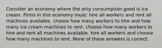 Consider an economy where the only consumption good is ice cream. Firms in this economy must: hire all workers and rent all machines available. choose how many workers to hire and how many ice cream machines to rent. choose how many workers to hire and rent all machines available. hire all workers and choose how many machines to rent. None of these answers is correct.