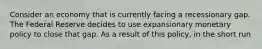 Consider an economy that is currently facing a recessionary gap. The Federal Reserve decides to use expansionary monetary policy to close that gap. As a result of this policy, in the short run