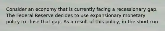 Consider an economy that is currently facing a recessionary gap. The Federal Reserve decides to use expansionary <a href='https://www.questionai.com/knowledge/kEE0G7Llsx-monetary-policy' class='anchor-knowledge'>monetary policy</a> to close that gap. As a result of this policy, in the short run