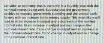 Consider an economy that is currently in a liquidity trap with the nominal interest being zero. Suppose that the government decides to increase government spending and the central bank follows with an increase in the money supply. This most likely will lead to A) an increase in output and a decrease in the nominal interest rate. B) an increase in output and no change in the nominal interest rate. C) no change in output and an increase in the nominal interest rate. D) no change in output and no change in the nominal interest rate.