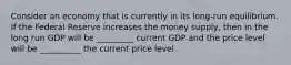 Consider an economy that is currently in its long-run equilibrium. If the Federal Reserve increases the money supply, then in the long run GDP will be _________ current GDP and the price level will be __________ the current price level.