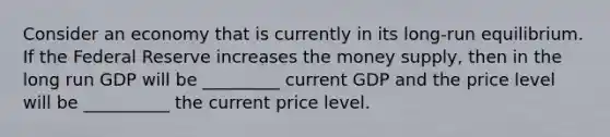 Consider an economy that is currently in its long-run equilibrium. If the Federal Reserve increases the money supply, then in the long run GDP will be _________ current GDP and the price level will be __________ the current price level.