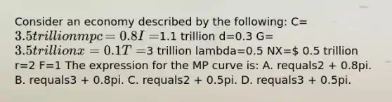 Consider an economy described by the​ following: C=​3.5 trillion mpc​=0.8 I=1.1 trillion d​=0.3 G=​3.5 trillion x=0.1 T=​3 trillion lambda=0.5 NX= 0.5 trillion r=2 F=1 The expression for the MP curve​ is: A. requals2 ​+ 0.8pi. B. requals3 ​+ 0.8pi. C. requals2 ​+ 0.5pi. D. requals3 ​+ 0.5pi.