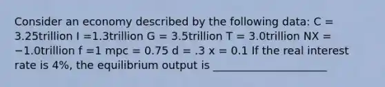 Consider an economy described by the following data: C = 3.25trillion I =1.3trillion G = 3.5trillion T = 3.0trillion NX = −1.0trillion f =1 mpc = 0.75 d = .3 x = 0.1 If the real interest rate is 4%, the equilibrium output is _____________________