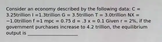 Consider an economy described by the following data: C = 3.25trillion I =1.3trillion G = 3.5trillion T = 3.0trillion NX = −1.0trillion f =1 mpc = 0.75 d = .3 x = 0.1 Given r = 2%, if the government purchases increase to 4.2 trillion, the equilibrium output is ______________________