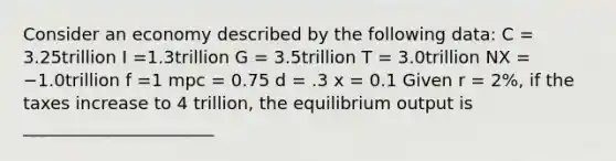 Consider an economy described by the following data: C = 3.25trillion I =1.3trillion G = 3.5trillion T = 3.0trillion NX = −1.0trillion f =1 mpc = 0.75 d = .3 x = 0.1 Given r = 2%, if the taxes increase to 4 trillion, the equilibrium output is ______________________