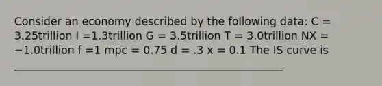 Consider an economy described by the following data: C = 3.25trillion I =1.3trillion G = 3.5trillion T = 3.0trillion NX = −1.0trillion f =1 mpc = 0.75 d = .3 x = 0.1 The IS curve is __________________________________________________