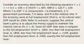 Consider an economy described by the following equations Y = C + I + G C = 100 + 0.75(Y-T) I = 500 -50R G = 125 T = 100 Where Y is GDP, C is consumption, I is investment, G is government purchases, T is taxes, and R is the interest rate. If the economy were at full employment (that is, at its natural rate) GDP would be 2000. Refer to scenario, suppose the central bank's policy is to adjust the money supply to maintain the interest rate at 4% (r = 4). Solve for GDP. How does it compare to the full employment level? a. 1600, less than full employment level. b. 1800, less than full employment level. c. 2100, greater than full employment level. d. 2000, exactly the full employment level.