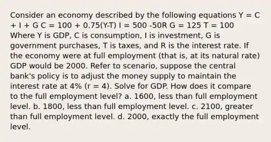 Consider an economy described by the following equations Y = C + I + G C = 100 + 0.75(Y-T) I = 500 -50R G = 125 T = 100 Where Y is GDP, C is consumption, I is investment, G is government purchases, T is taxes, and R is the interest rate. If the economy were at full employment (that is, at its natural rate) GDP would be 2000. Refer to scenario, suppose the central bank's policy is to adjust the money supply to maintain the interest rate at 4% (r = 4). Solve for GDP. How does it compare to the full employment level? a. 1600, less than full employment level. b. 1800, less than full employment level. c. 2100, greater than full employment level. d. 2000, exactly the full employment level.