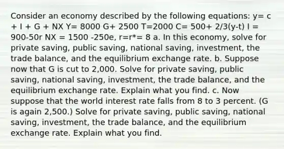 Consider an economy described by the following equations: y= c + I + G + NX Y= 8000 G+ 2500 T=2000 C= 500+ 2/3(y-t) I = 900-50r NX = 1500 -250e, r=r*= 8 a. In this economy, solve for private saving, public saving, national saving, investment, the trade balance, and the equilibrium exchange rate. b. Suppose now that G is cut to 2,000. Solve for private saving, public saving, national saving, investment, the trade balance, and the equilibrium exchange rate. Explain what you find. c. Now suppose that the world interest rate falls from 8 to 3 percent. (G is again 2,500.) Solve for private saving, public saving, national saving, investment, the trade balance, and the equilibrium exchange rate. Explain what you find.