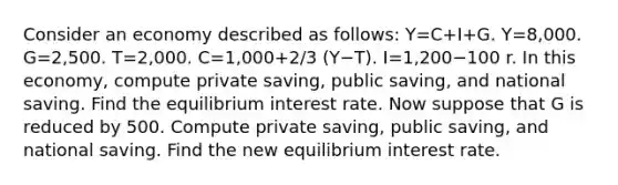 Consider an economy described as follows: Y=C+I+G. Y=8,000. G=2,500. T=2,000. C=1,000+2/3 (Y−T). I=1,200−100 r. In this economy, compute private saving, public saving, and national saving. Find the equilibrium interest rate. Now suppose that G is reduced by 500. Compute private saving, public saving, and national saving. Find the new equilibrium interest rate.