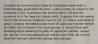 Consider an economy described by the Solow model with a Cobb‐Douglas production function. Labor's share of output in this economy is 2/3. At present, the saving rate is 1/3 and the economy is in the long run steady state. Suppose that the saving rate in the economy suddenly rises to 1/2. a. Draw a well labeled graph showing the steady state level of capital per worker before and after the increase in the savings rate. b. Draw three well labeled graphs showing the path of capital per worker, output per worker, and consumption per worker over time. Be sure to label the moment when the saving rate changes.