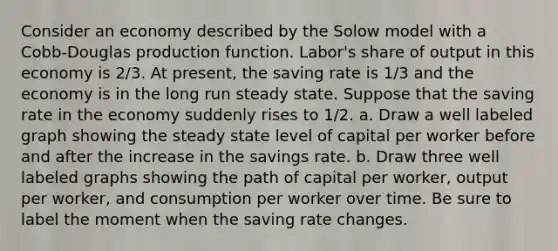 Consider an economy described by the Solow model with a Cobb‐Douglas production function. Labor's share of output in this economy is 2/3. At present, the saving rate is 1/3 and the economy is in the long run steady state. Suppose that the saving rate in the economy suddenly rises to 1/2. a. Draw a well labeled graph showing the steady state level of capital per worker before and after the increase in the savings rate. b. Draw three well labeled graphs showing the path of capital per worker, output per worker, and consumption per worker over time. Be sure to label the moment when the saving rate changes.