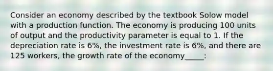 Consider an economy described by the textbook Solow model with a production function. The economy is producing 100 units of output and the productivity parameter is equal to 1. If the depreciation rate is 6%, the investment rate is 6%, and there are 125 workers, the growth rate of the economy_____: