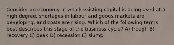 Consider an economy in which existing capital is being used at a high degree, shortages in labour and goods markets are developing, and costs are rising. Which of the following terms best describes this stage of the business cycle? A) trough B) recovery C) peak D) recession E) slump