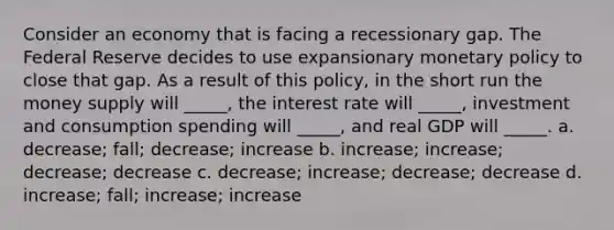 Consider an economy that is facing a recessionary gap. The Federal Reserve decides to use expansionary monetary policy to close that gap. As a result of this policy, in the short run the money supply will _____, the interest rate will _____, investment and consumption spending will _____, and real GDP will _____. a. decrease; fall; decrease; increase b. increase; increase; decrease; decrease c. decrease; increase; decrease; decrease d. increase; fall; increase; increase