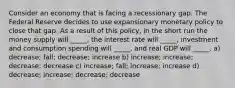 Consider an economy that is facing a recessionary gap. The Federal Reserve decides to use expansionary monetary policy to close that gap. As a result of this policy, in the short run the money supply will _____, the interest rate will _____, investment and consumption spending will _____, and real GDP will _____. a) decrease; fall; decrease; increase b) increase; increase; decrease; decrease c) increase; fall; increase; increase d) decrease; increase; decrease; decrease