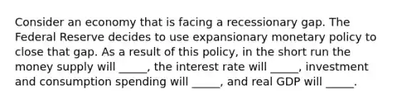 Consider an economy that is facing a recessionary gap. The Federal Reserve decides to use expansionary <a href='https://www.questionai.com/knowledge/kEE0G7Llsx-monetary-policy' class='anchor-knowledge'>monetary policy</a> to close that gap. As a result of this policy, in the short run the money supply will _____, the interest rate will _____, investment and consumption spending will _____, and real GDP will _____.