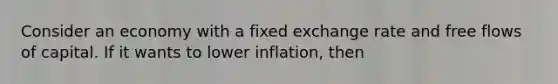 Consider an economy with a fixed exchange rate and free flows of capital. If it wants to lower inflation, then