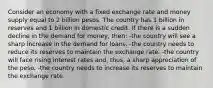 Consider an economy with a fixed exchange rate and money supply equal to 2 billion pesos. The country has 1 billion in reserves and 1 billion in domestic credit. If there is a sudden decline in the demand for money, then: -the country will see a sharp increase in the demand for loans. -the country needs to reduce its reserves to maintain the exchange rate. -the country will face rising interest rates and, thus, a sharp appreciation of the peso. -the country needs to increase its reserves to maintain the exchange rate.